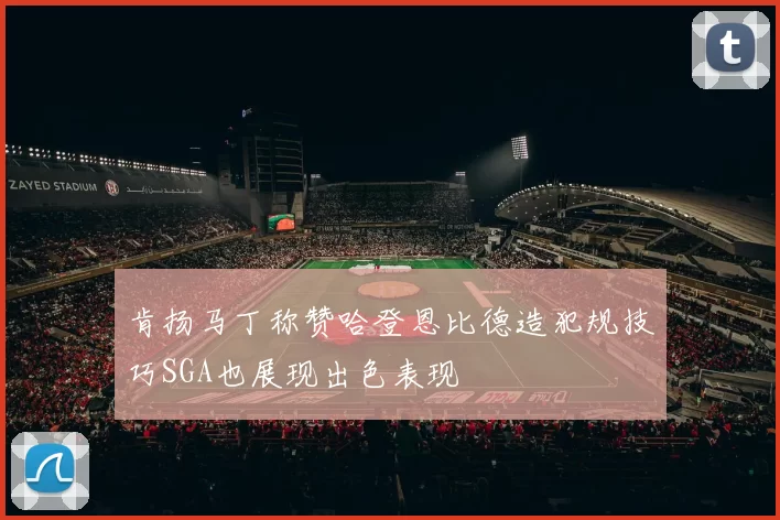 肯扬马丁称赞哈登恩比德造犯规技巧SGA也展现出色表现