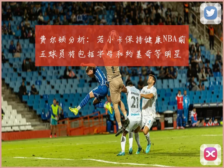 费尔顿分析：若小卡保持健康NBA前五球员将包括字母和约基奇等明星