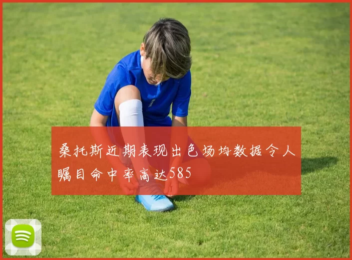 桑托斯近期表现出色场均数据令人瞩目命中率高达585