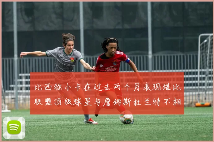 比西称小卡在过去两个月表现堪比联盟顶级球星与詹姆斯杜兰特不相上下