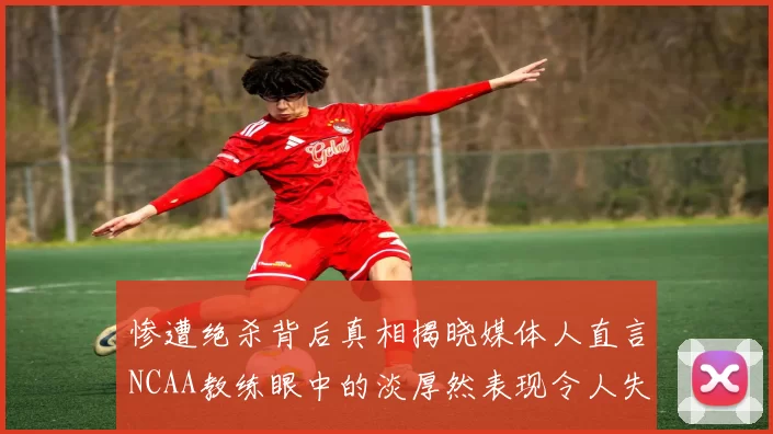 惨遭绝杀背后真相揭晓媒体人直言NCAA教练眼中的淡厚然表现令人失望