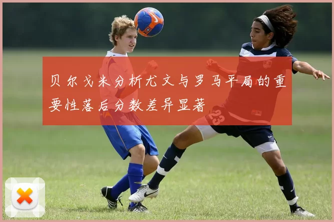 贝尔戈米分析尤文与罗马平局的重要性落后分数差异显著