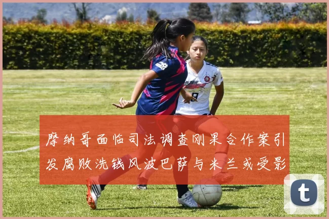 摩纳哥面临司法调查刚果合作案引发腐败洗钱风波巴萨与米兰或受影响