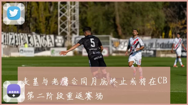 麦基与老鹰合同月底终止或将在CBA第二阶段重返赛场