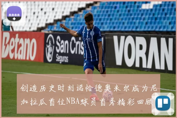 创造历史时刻诺恰德奥米尔成为尼加拉瓜首位NBA球员首秀精彩回顾