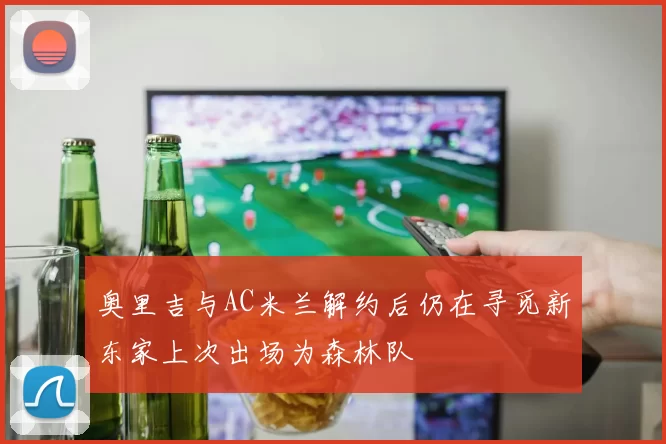 奥里吉与AC米兰解约后仍在寻觅新东家上次出场为森林队