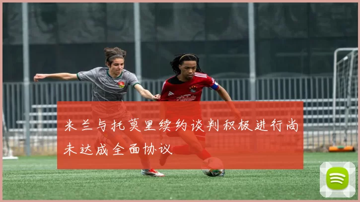 米兰与托莫里续约谈判积极进行尚未达成全面协议