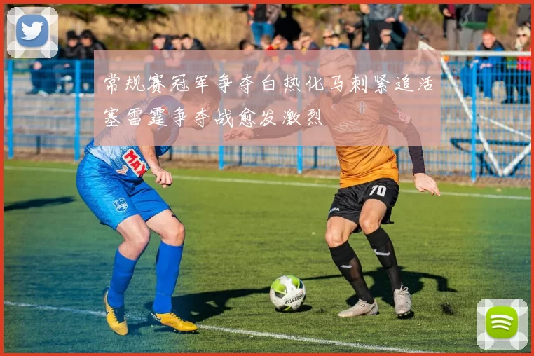 常规赛冠军争夺白热化马刺紧追活塞雷霆争夺战愈发激烈