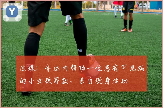 法媒：齐达内帮助一位患有罕见病的小女孩筹款，亲自现身活动