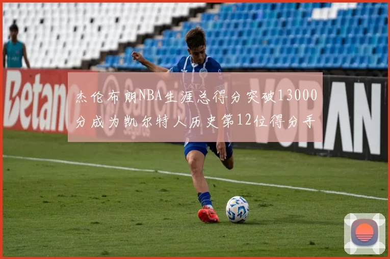 杰伦布朗NBA生涯总得分突破13000分成为凯尔特人历史第12位得分手