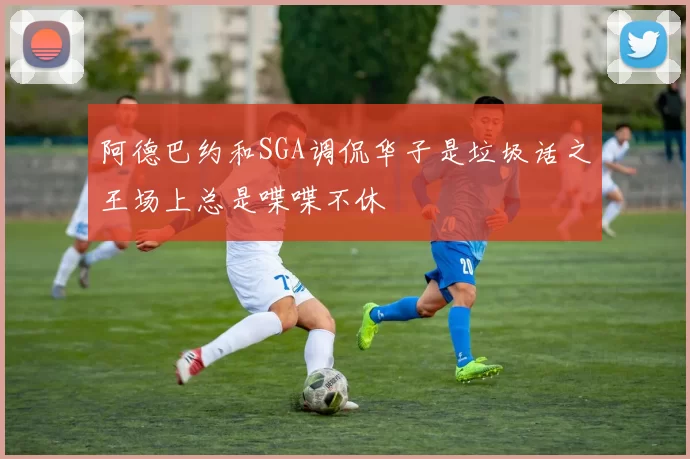 阿德巴约和SGA调侃华子是垃圾话之王场上总是喋喋不休
