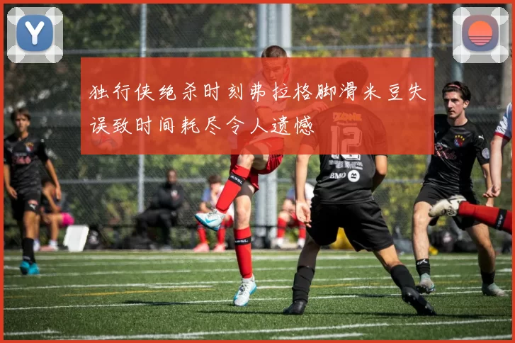 独行侠绝杀时刻弗拉格脚滑米豆失误致时间耗尽令人遗憾