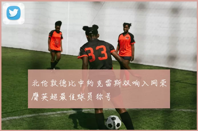 北伦敦德比中约克雷斯双响入网荣膺英超最佳球员称号