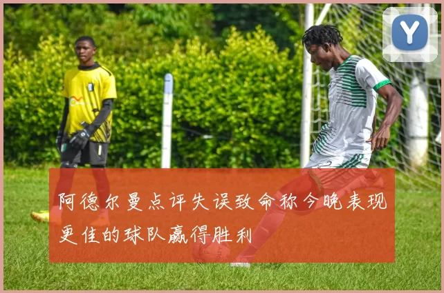 阿德尔曼点评失误致命称今晚表现更佳的球队赢得胜利