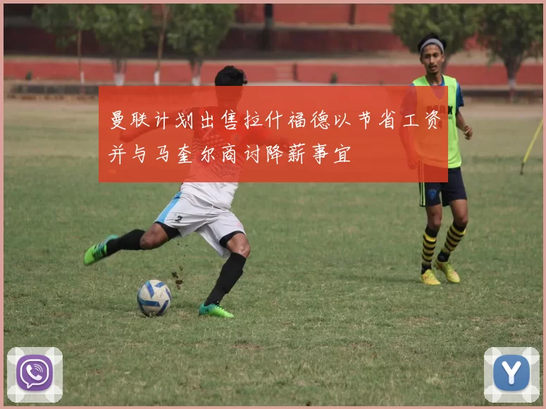 曼联计划出售拉什福德以节省工资并与马奎尔商讨降薪事宜