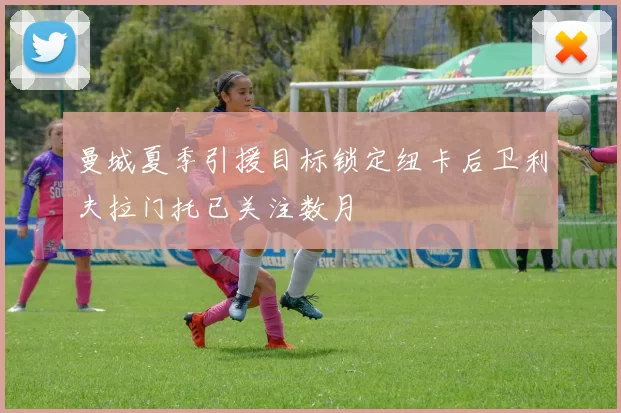 曼城夏季引援目标锁定纽卡后卫利夫拉门托已关注数月