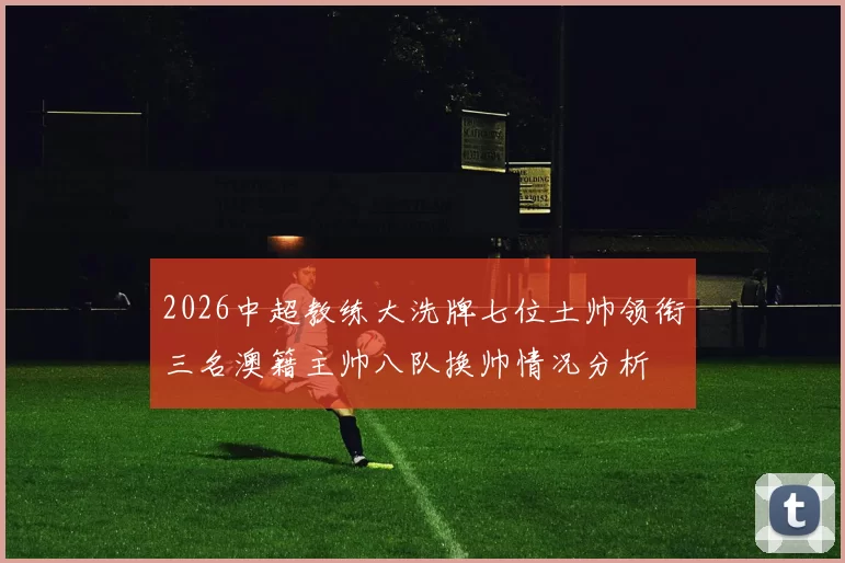 2026中超教练大洗牌七位土帅领衔三名澳籍主帅八队换帅情况分析