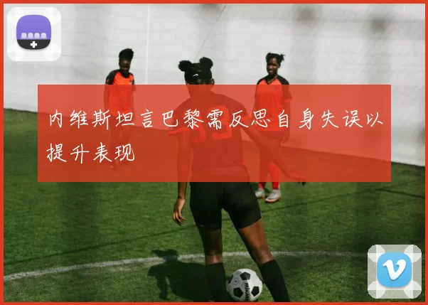 内维斯坦言巴黎需反思自身失误以提升表现