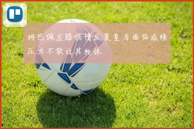 姆巴佩左膝伤情反复皇马面临成绩压力不敢让其轮休